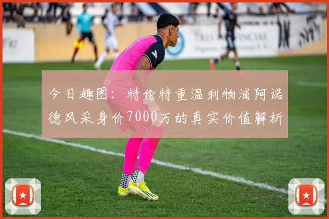 今日趣图：特伦特重温利物浦阿诺德风采身价7000万的真实价值解析