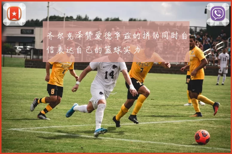 齐尔克泽赞爱德华兹的拼劲同时自信表达自己的篮球实力