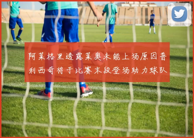 阿莱格里透露莱奥未能上场原因普利西奇将于比赛末段登场助力球队