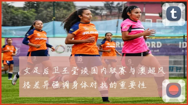 女足后卫王莹谈国内联赛与澳超风格差异强调身体对抗的重要性