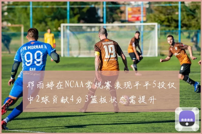 邓雨婷在NCAA常规赛表现平平5投仅中2球贡献4分3篮板状态需提升