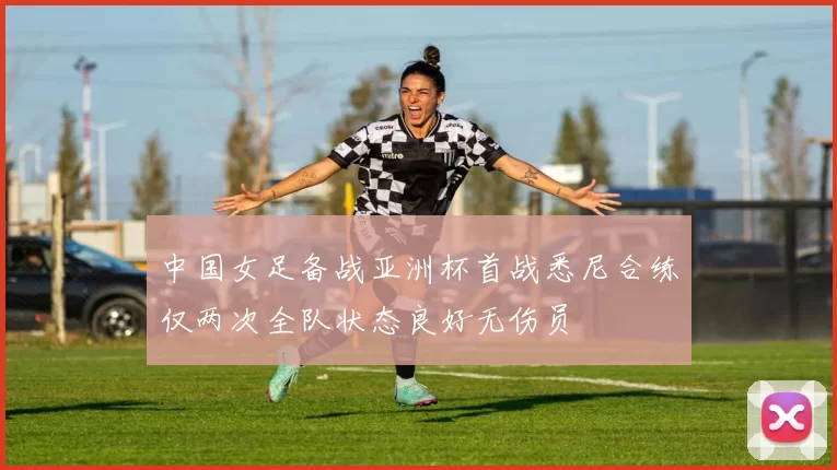 中国女足备战亚洲杯首战悉尼合练仅两次全队状态良好无伤员