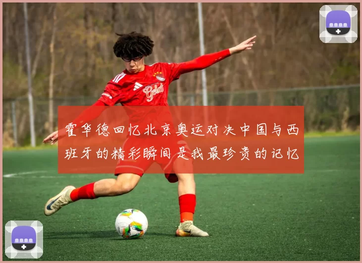霍华德回忆北京奥运对决中国与西班牙的精彩瞬间是我最珍贵的记忆之一