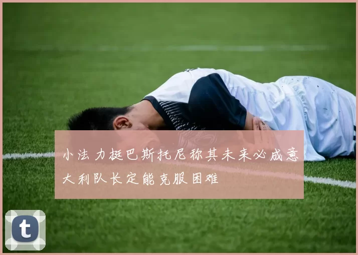 小法力挺巴斯托尼称其未来必成意大利队长定能克服困难
