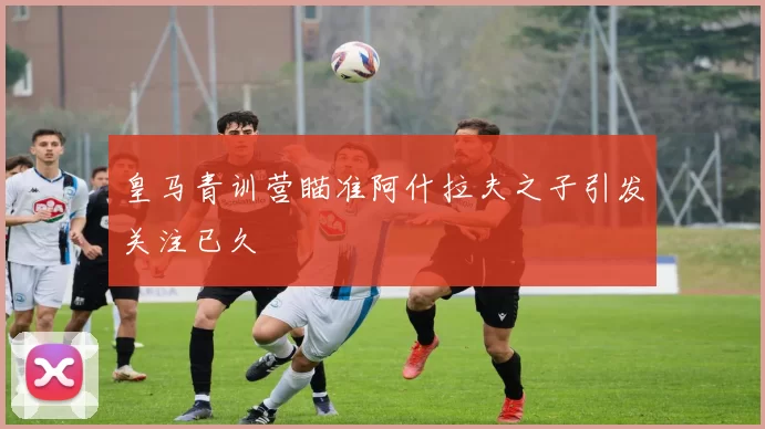 皇马青训营瞄准阿什拉夫之子引发关注已久