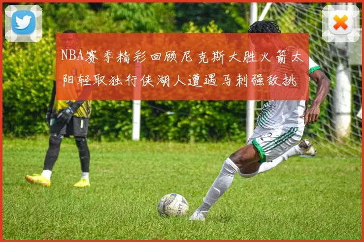 NBA赛季精彩回顾尼克斯大胜火箭太阳轻取独行侠湖人遭遇马刺强敌挑战