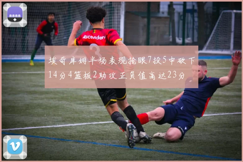 埃奇库姆半场表现抢眼7投5中砍下14分4篮板2助攻正负值高达23分