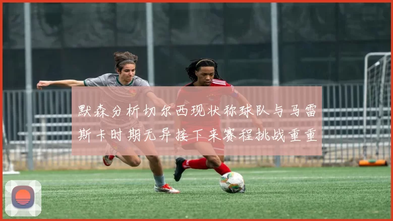 默森分析切尔西现状称球队与马雷斯卡时期无异接下来赛程挑战重重