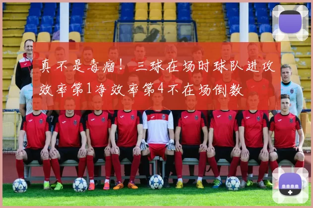 真不是毒瘤！三球在场时球队进攻效率第1净效率第4不在场倒数