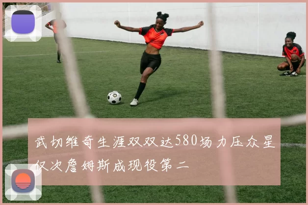 武切维奇生涯双双达580场力压众星仅次詹姆斯成现役第二