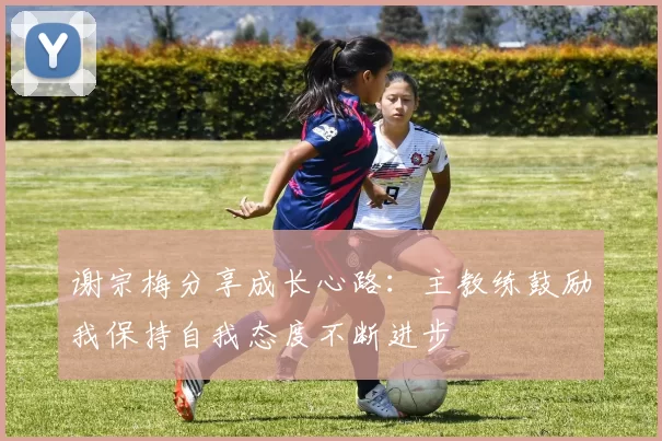 谢宗梅分享成长心路：主教练鼓励我保持自我态度不断进步