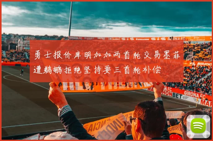 勇士报价库明加加两首轮交易墨菲遭鹈鹕拒绝坚持要三首轮补偿