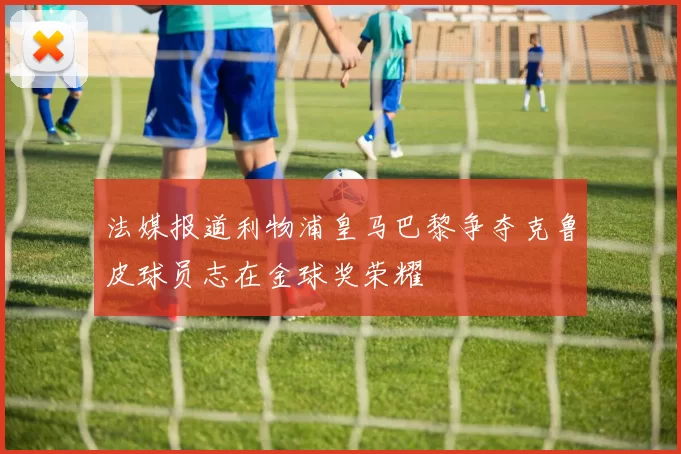 法媒报道利物浦皇马巴黎争夺克鲁皮球员志在金球奖荣耀