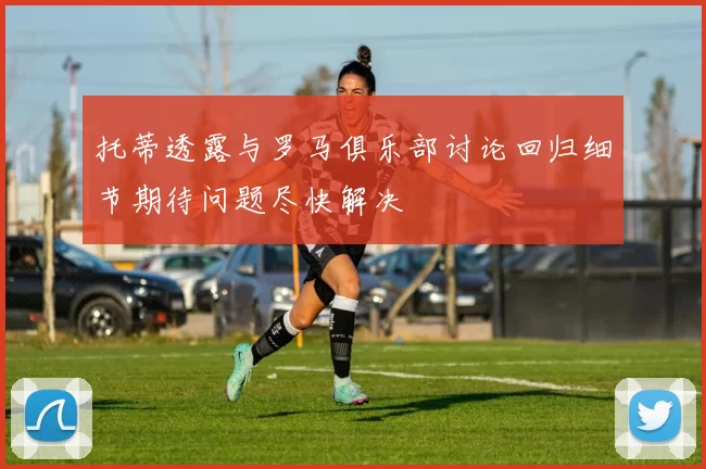 托蒂透露与罗马俱乐部讨论回归细节期待问题尽快解决