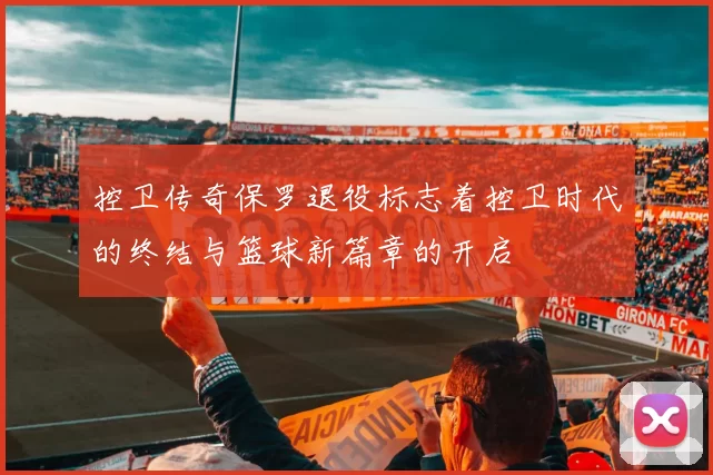 控卫传奇保罗退役标志着控卫时代的终结与篮球新篇章的开启