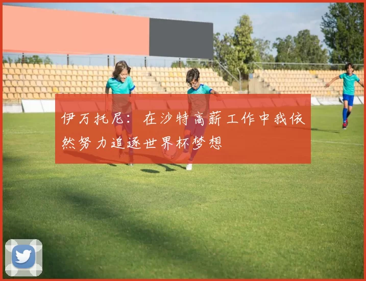 伊万托尼：在沙特高薪工作中我依然努力追逐世界杯梦想