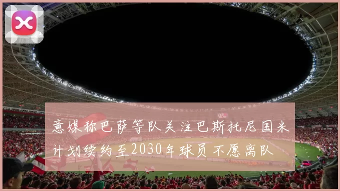 意媒称巴萨等队关注巴斯托尼国米计划续约至2030年球员不愿离队