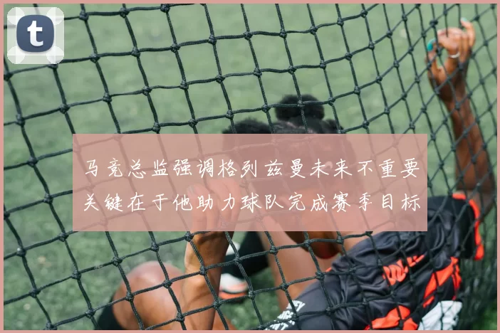 马竞总监强调格列兹曼未来不重要关键在于他助力球队完成赛季目标