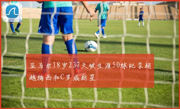 亚马尔18岁237天破生涯50球纪录超越梅西和C罗成新星