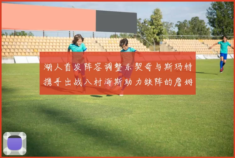 湖人首发阵容调整东契奇与斯玛特携手出战八村海斯助力缺阵的詹姆斯艾顿